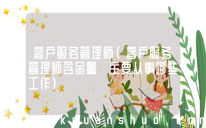 客户服务管理师(客户服务管理师含金量 主要从事哪些工作)